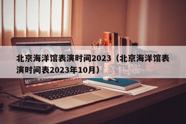 北京海洋馆表演时间2023（北京海洋馆表演时间表2023年10月）