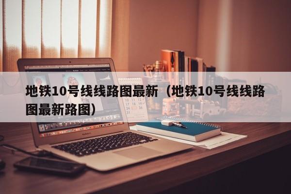 地铁10号线线路图最新（地铁10号线线路图最新路图）