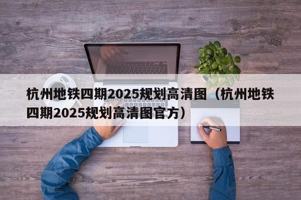 杭州地铁四期2025规划高清图（杭州地铁四期2025规划高清图官方）