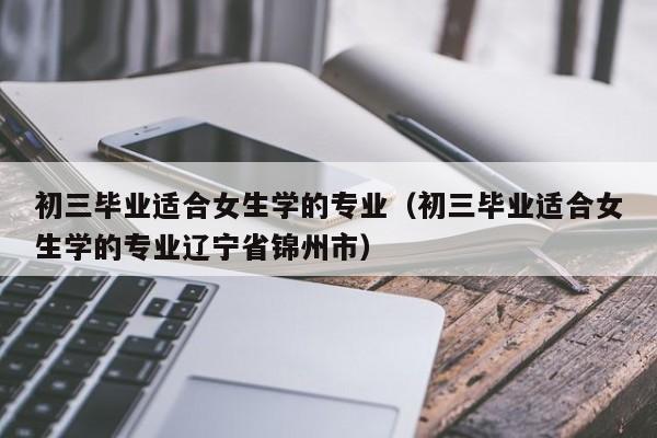 初三毕业适合女生学的专业（初三毕业适合女生学的专业辽宁省锦州市）