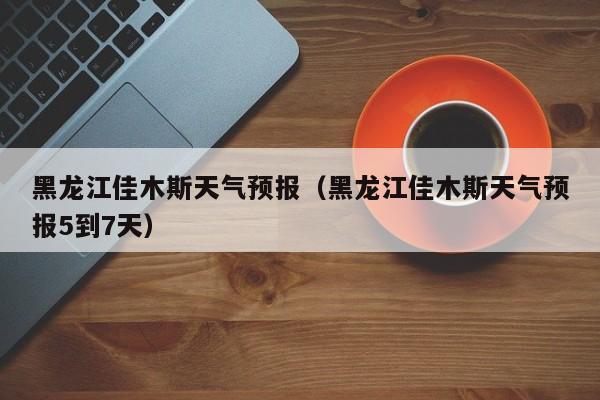 黑龙江佳木斯天气预报（黑龙江佳木斯天气预报5到7天）