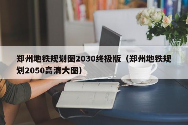 郑州地铁规划图2030终极版（郑州地铁规划2050高清大图）