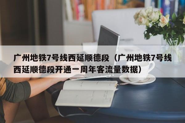 广州地铁7号线西延顺德段（广州地铁7号线西延顺德段开通一周年客流量数据）  第1张