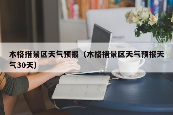 木格措景区天气预报（木格措景区天气预报天气30天）