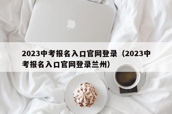 2023中考报名入口官网登录（2023中考报名入口官网登录兰州）