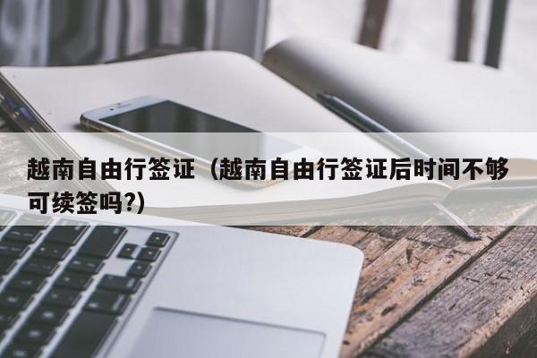 越南自由行签证（越南自由行签证后时间不够可续签吗?）