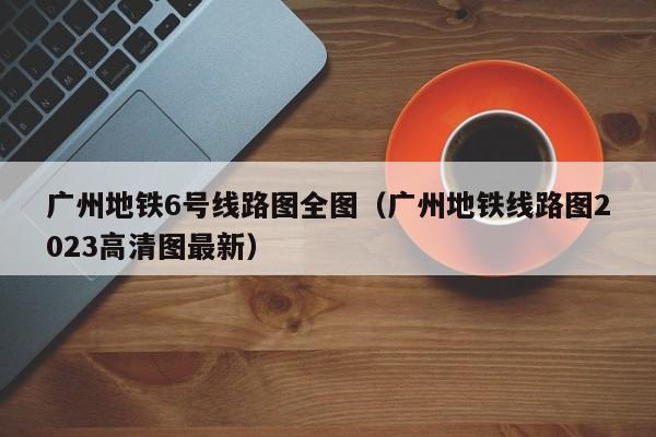 广州地铁6号线路图全图（广州地铁线路图2023高清图最新）