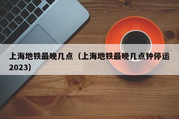 上海地铁最晚几点（上海地铁最晚几点钟停运2023）  第1张