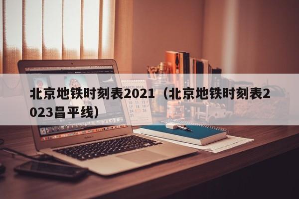 北京地铁时刻表2021（北京地铁时刻表2023昌平线）