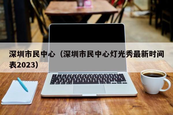 深圳市民中心（深圳市民中心灯光秀最新时间表2023）