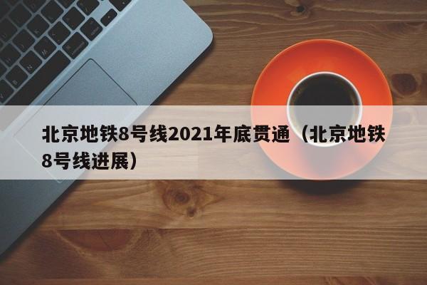 北京地铁8号线2021年底贯通（北京地铁8号线进展）