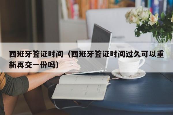 西班牙签证时间（西班牙签证时间过久可以重新再交一份吗）