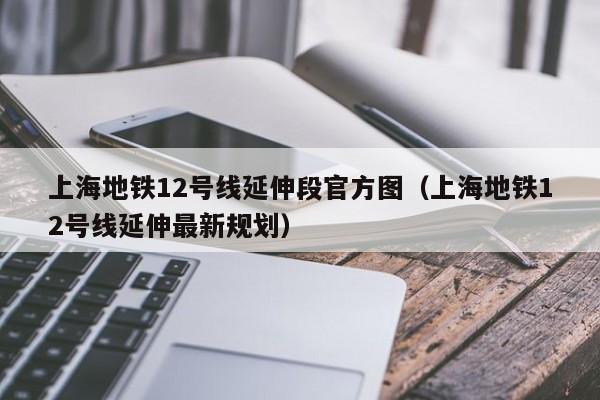 上海地铁12号线延伸段官方图（上海地铁12号线延伸最新规划）