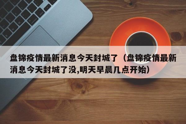 盘锦疫情最新消息今天封城了（盘锦疫情最新消息今天封城了没,明天早晨几点开始）