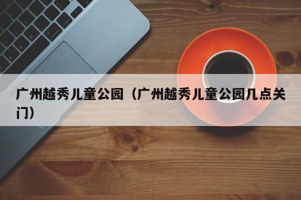 广州越秀儿童公园（广州越秀儿童公园几点关门）