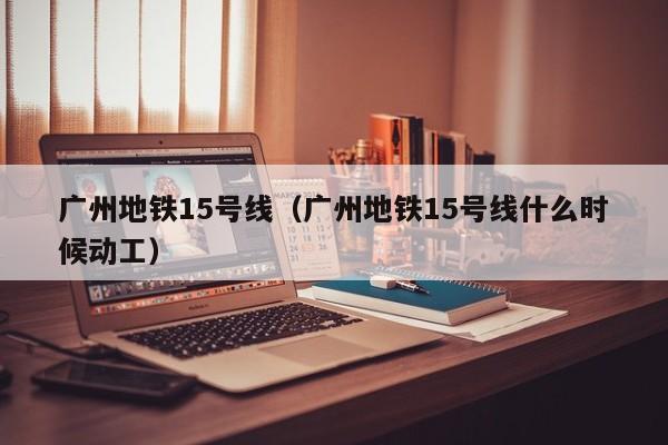 广州地铁15号线（广州地铁15号线什么时候动工）