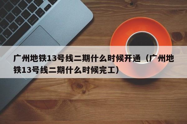 广州地铁13号线二期什么时候开通（广州地铁13号线二期什么时候完工）