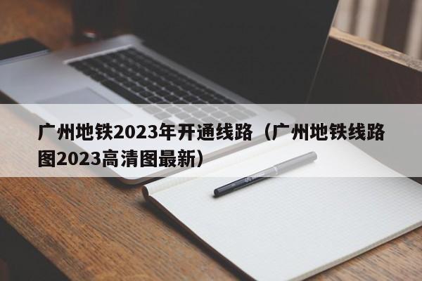 广州地铁2023年开通线路（广州地铁线路图2023高清图最新）  第1张