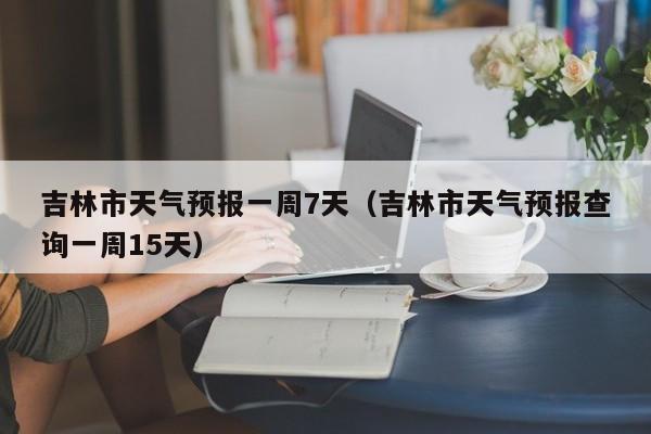 吉林市天气预报一周7天（吉林市天气预报查询一周15天）  第1张