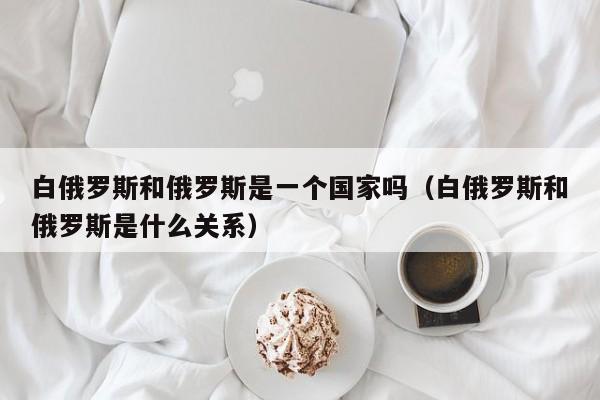 白俄罗斯和俄罗斯是一个国家吗（白俄罗斯和俄罗斯是什么关系）