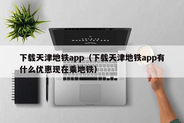 下载天津地铁app（下载天津地铁app有什么优惠现在乘地铁）