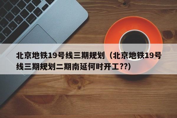 北京地铁19号线三期规划（北京地铁19号线三期规划二期南延何时开工??）