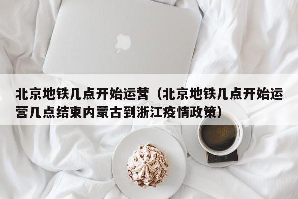 北京地铁几点开始运营（北京地铁几点开始运营几点结束内蒙古到浙江疫情政策）