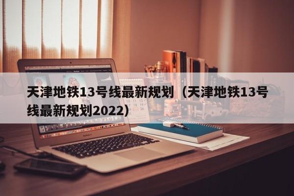 天津地铁13号线最新规划（天津地铁13号线最新规划2022）