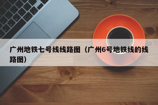 广州地铁七号线线路图（广州6号地铁线的线路图）  第1张