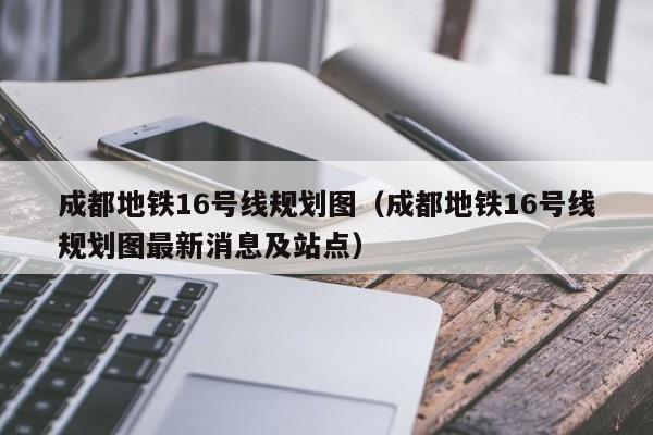 成都地铁16号线规划图（成都地铁16号线规划图最新消息及站点）