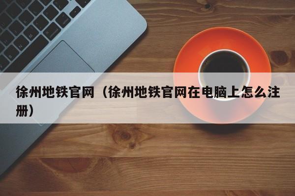 徐州地铁官网（徐州地铁官网在电脑上怎么注册）