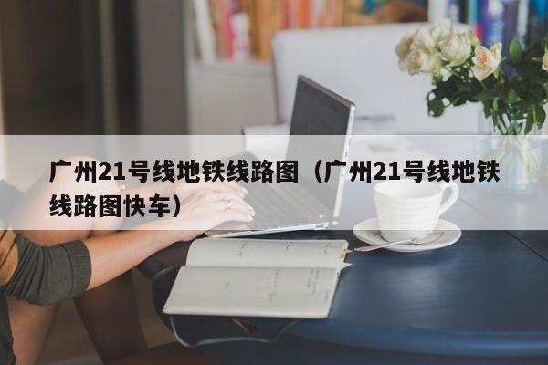 广州21号线地铁线路图（广州21号线地铁线路图快车）