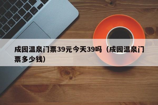 成园温泉门票39元今天39吗（成园温泉门票多少钱）