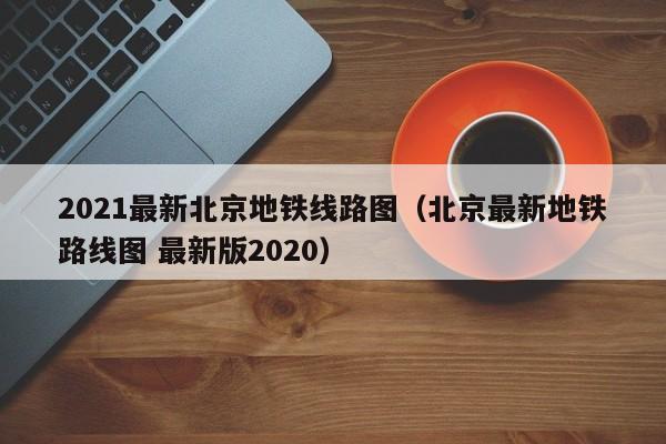 2021最新北京地铁线路图（北京最新地铁路线图 最新版2020）