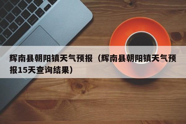 辉南县朝阳镇天气预报（辉南县朝阳镇天气预报15天查询结果）  第1张