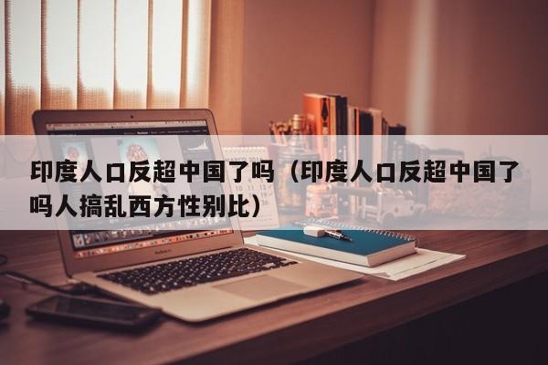 印度人口反超中国了吗（印度人口反超中国了吗人搞乱西方性别比）