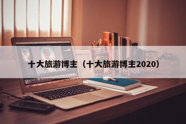 十大旅游博主（十大旅游博主2020）