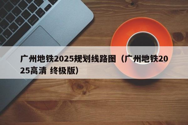 广州地铁2025规划线路图（广州地铁2025高清 终极版）