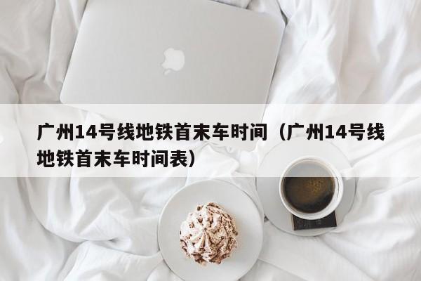 广州14号线地铁首末车时间（广州14号线地铁首末车时间表）  第1张