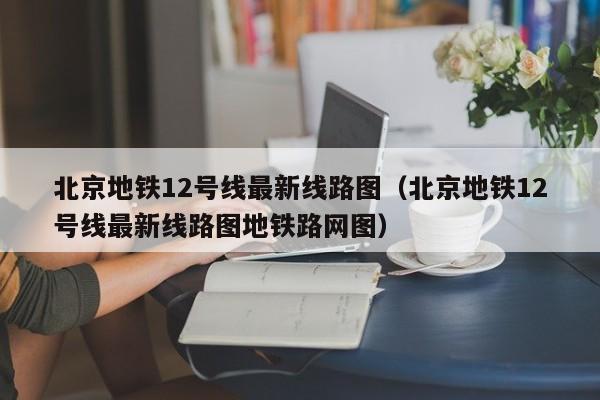 北京地铁12号线最新线路图（北京地铁12号线最新线路图地铁路网图）  第1张