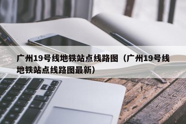 广州19号线地铁站点线路图（广州19号线地铁站点线路图最新）