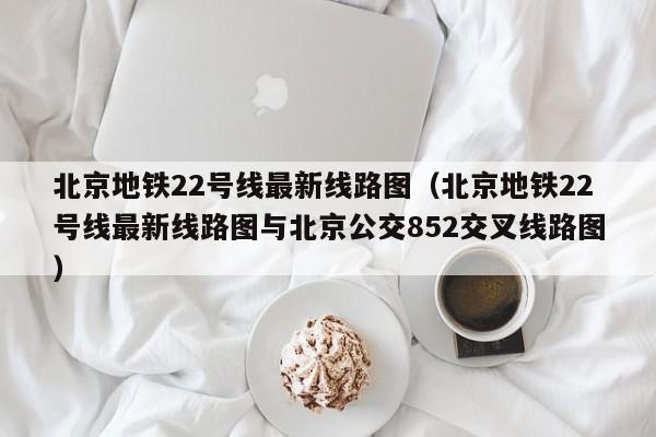 北京地铁22号线最新线路图（北京地铁22号线最新线路图与北京公交852交叉线路图）