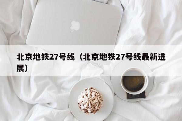 北京地铁27号线（北京地铁27号线最新进展）