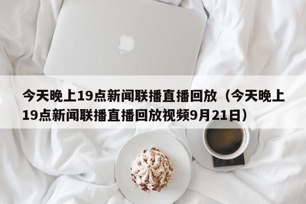 今天晚上19点新闻联播直播回放（今天晚上19点新闻联播直播回放视频9月21日）