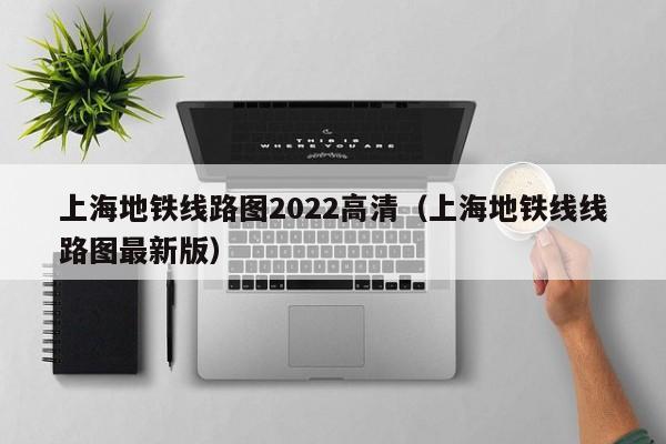 上海地铁线路图2022高清（上海地铁线线路图最新版）