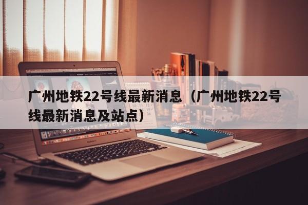 广州地铁22号线最新消息（广州地铁22号线最新消息及站点）  第1张