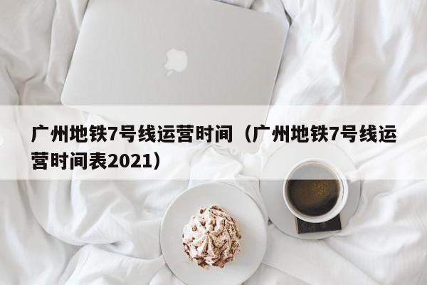 广州地铁7号线运营时间（广州地铁7号线运营时间表2021）  第1张