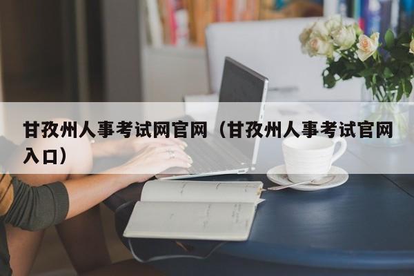 甘孜州人事考试网官网（甘孜州人事考试官网入口）