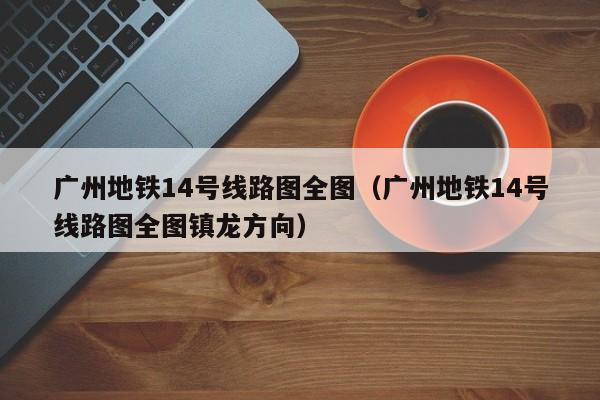 广州地铁14号线路图全图（广州地铁14号线路图全图镇龙方向）