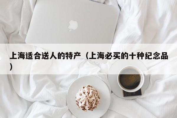 上海适合送人的特产（上海必买的十种纪念品）